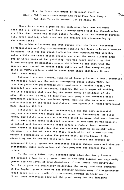 ow the Texos Department of Crimtnal sustice ” ’ 22 Steals Children’s Lunch Noney and food From Poor People And Wmat Texas Prisoners Can bo About It There {5 no exact figure of hov much money has been evinds from the U.S. government and thers probably mever will be. cConspiracies are iixe that. Those who dlvert public funding from its intended purpose VALl never puBIICly sdnft that the tax dollars are disappearing by the truck 1osd. The evidence includes the 1986 ruckus over the Texss Department Of Corrections appiying for Weadstart funding for Texas prisoners enroied In school. This vas the firss indication that something vas terribly aniss VILhin the Texas prison system, and when the smoke cleared from t¥0 o three veeks of bid publicity, TOC vas heard explaining that {t vas entitied to Headstart money, obiivious to the fact that the Progran vas created to assist needy children and that every dollar 901ng to TOC’s coffers vould be taken from those children. It vas Ehete Lunch money. - Information about federal funding of Texas prlsoner s food, education 9ical needs vas thereatter reduced: to rumor vithin TOCI. But over the years the prisoncrats developed several habits vhich I’we - concluded are related to federal funding. The medla reported mothing, bUt L’ apparent that stealing the lunch money of children of the Other 49 states. as vell as food from poor peopie and numerous other government services has continued apace, groving iike an unsesn cancer and authorized by the Texas Legisiatur Appendtx A, Texa Code. Section 493.013. Efficiency {s frrelavant to Huntsville and the most successtul Prograns are those that exist only on paper. Mo instructors, no ciass £o0mS, and 1ittle papervork at the unit level to prove that real fnmates S1¢ in resl Class rooms vith resl teachers. At one time it vas poseibie to extend such hoaxes several years before a federal bean counter came around to Inspect. Now that the ftors shov up so quickiy acter the money is allotted. they are still required to call shead for the varens pors fon to enter the prison unit. so vho knovs Lf the ©1385 they see is the one being paid for. To remedy the probles of accountability. programs and trestments rapidly change mames and mission statements. vhile each prison svitches programs and courses that 1t In the early 19905, ToCI stressed drug education for prisoners, ard created a four telr program. Each of the four cias sopposeaty eared for the level of drug dependency of the inmate. The motivation for the progran vas detinitely collecting the money, and that oceurred 3t the beginning or middle of the semester because many of the gradustes ¥ould never recieve credit for the accomplishsent in thelr parole €iles. once Hunisville acauired the grant money for the inmate.
